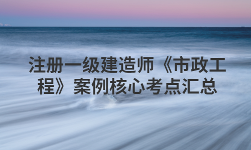 注册一级建造师《市政工程》案例核心考点汇总 注册一级建造师《市政工程》案例核心考点汇总