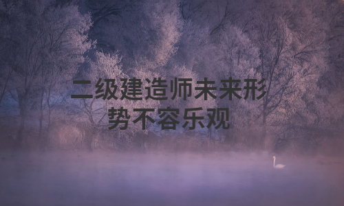 二级建造师未来形势不容乐观 二级建造师未来形势不容乐观
